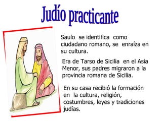 Judío practicante Saulo  se identifica  como ciudadano romano, se  enraíza en su cultura. Era de Tarso de Sicilia  en el A...