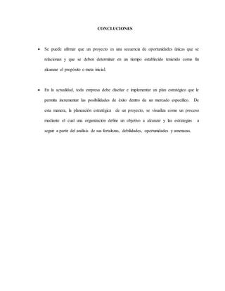 CONCLUCIONES
 Se puede afirmar que un proyecto es una secuencia de oportunidades únicas que se
relacionan y que se deben determinar en un tiempo establecido teniendo como fin
alcanzar el propósito o meta inicial.
 En la actualidad, toda empresa debe diseñar e implementar un plan estratégico que le
permita incrementar las posibilidades de éxito dentro de un mercado específico. De
esta manera, la planeación estratégica de un proyecto, se visualiza como un proceso
mediante el cual una organización define un objetivo a alcanzar y las estrategias a
seguir a partir del análisis de sus fortalezas, debilidades, oportunidades y amenazas.
 