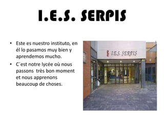 I.E.S. SERPIS
• Este es nuestro instituto, en
él lo pasamos muy bien y
aprendemos mucho.
• C´est notre lycée où nous
passons très bon moment
et nous apprenons
beaucoup de choses.
 