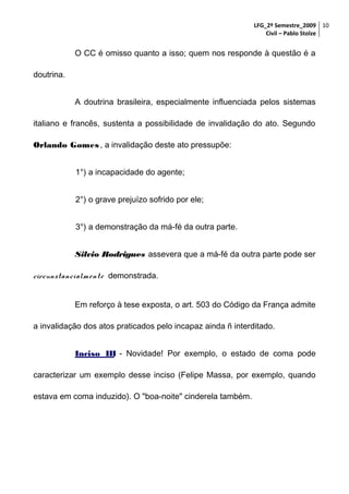 LFG_2º Semestre_2009 10
Civil – Pablo Stolze

O CC é omisso quanto a isso; quem nos responde à questão é a
doutrina.
A doutrina brasileira, especialmente influenciada pelos sistemas
italiano e francês, sustenta a possibilidade de invalidação do ato. Segundo
Orlando Gomes , a invalidação deste ato pressupõe:
1°) a incapacidade do agente;
2°) o grave prejuízo sofrido por ele;
3°) a demonstração da má-fé da outra parte.
Silvio Rodrigues assevera que a má-fé da outra parte pode ser
circunstancialm ent e demonstrada.
Em reforço à tese exposta, o art. 503 do Código da França admite
a invalidação dos atos praticados pelo incapaz ainda ñ interditado.
Inciso III - Novidade! Por exemplo, o estado de coma pode
caracterizar um exemplo desse inciso (Felipe Massa, por exemplo, quando
estava em coma induzido). O "boa-noite" cinderela também.

 