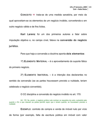 LFG_2º Semestre_2009 100
Civil – Pablo Stolze

C ONCEITO  trata-se de uma medida sanatória, por meio da
qual aproveitam-se os elementos de um negócio inválido, convertendo-o em
outro negócio válido e de fins lícitos.
Karl Larenz foi um dos primeiros autores a falar sobre
imputação objetiva e, no campo cível, falava na conversão do negócio
jurídico.
Para que haja a conversão a doutrina aponta dois elementos:
1º) E LEMENTO M ATERIAL – é o aproveitamento do suporte fático
do primeiro negócio.
2º) E LEMENTO I MATERIAL – é a intenção dos declarantes no
sentido da conversão (se as partes houvessem previsto a nulidade, teriam
celebrado o negócio convertido).
O CC disciplina a conversão do negócio inválido no art. 170:
Art. 170. Se, porém, o negócio jurídico nulo contiver os requisitos de outro, subsistirá este
quando o fim a que visavam as partes permitir supor que o teriam querido, se houvessem previsto a
nulidade.

E XEMPLO : contrato de compra e venda de imóvel nulo por vício
de forma (por exemplo, falta de escritura pública em imóvel com valor

 