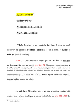 LFG_2º Semestre_2009 102
Civil – Pablo Stolze

Aula 8 - 17/09/09

20

CONTINUAÇÃO
IV. Teoria do Fato Jurídico
IV.3 Negócio Jurídico :

IV.3.4. Invalidade do negócio jurídico : Gênero do qual
decorrem as espécies nulidade absoluta (o ato é nulo) e nulidade
relativa (o ato é anulável).
Obs.: O que é redução do negócio jurídico? R: À luz do Princípio
da Conservação, nos termos do art. 184, CC (“Respeitada

a intenção das partes, a

invalidade parcial de um negócio jurídico não o prejudicará na parte válida, se esta for separável; a
invalidade da obrigação principal implica a das obrigações acessórias, mas a destas não induz a da
obrigação principal.”),

o juiz poderá suprimir ou reduzir a parte viciada do negócio,

conservando-o no que for válido.

a) Nulidade Absoluta : Mais grave que a nulidade relativa, até
mesmo sob o prisma axiológico, encontra-se tutelada nos arts. 166 e 167 do
20

Cedida por Louise.

 
