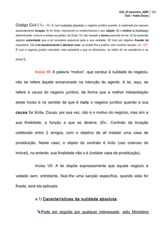 LFG_2º Semestre_2009 103
Civil – Pablo Stolze

Código Civil (“Art. 166. É nulo (nulidade absoluta) o negócio jurídico quando: I) celebrado por pessoa
absolutamente incapaz; II) for ilícito, impossível ou indeterminável o seu objeto; III) o motivo (a finalidade)
determinante, comum a ambas as partes, for ilícito; IV) não revestir a forma prescrita em lei; V) for preterida
alguma solenidade que a lei considere essencial para a sua validade; VI) tiver por objetivo fraudar lei
imperativa; VII) a lei taxativamente o declarar nulo, ou proibir-lhe a prática, sem cominar sanção. Art. 167.
É nulo o negócio jurídico simulado, mas subsistirá o que se dissimulou, se válido for na substância e na
forma”).

Inciso III: A palavra “motivo”, que conduz à nulidade do negócio,
não se refere àquele encarcerado na intenção do agente. A lei, aqui, se
refere à causa do negócio jurídico, de forma que a melhor interpretação
deste inciso é no sentido de que é nulo o negócio jurídico quando a sua
causa for ilícita. Causa, por sua vez, não é o motivo do negócio, mas sim a
sua finalidade, a função a que se destina. (Ex.: Contrato de locação
celebrado entre 2 amigos, com o objetivo de ali instalar uma casa de
prostituição. Neste caso, o objeto do contrato é licito (uso oneroso do
imóvel), no entanto, sua finalidade não o é (instalar casa de prostituição).
Inciso VII: A lei dispõe expressamente que aquele negócio é
vedado sem, entretanto, fixar-lhe uma sanção específica, quando esta for
fixada, será ela aplicada.
a.1) Características da nulidade absoluta :
 Pode ser argüida por qualquer interessado, pelo Ministério

 