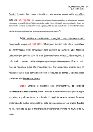 LFG_2º Semestre_2009 104
Civil – Pablo Stolze

Público (quando lhe couber intervir) ou, até mesmo, reconhecida ex officio
pelo juiz (art. 168, CC-

“As nulidades dos artigos antecedentes podem ser alegadas por qualquer

interessado, ou pelo Ministério Público, quando lhe couber intervir. Parágrafo único. As nulidades devem ser
pronunciadas pelo juiz, quando conhecer do negócio jurídico ou dos seus efeitos e as encontrar provadas,
não lhe sendo permitido supri-las, ainda que a requerimento das partes .”);

 Não admite a confirmação do negócio, nem convalesce pelo
decurso do tempo (art. 169, CC – “O negócio jurídico nulo não é suscetível

de confirmação, nem convalesce pelo decurso do tempo” ). Ex.: Negócio
celebrado por pessoa com 15 anos (absolutamente incapaz). Este negócio é
nulo e não pode ser confirmado pelo agente quando completar 18 anos, visto
que os negócios nulos são inconfirmáveis. Por outro lado, afirmar que os
negócios nulos “não convalescem com o decurso do tempo”, significa dizer
que estes são imprescritíveis.
Obs.: Embora a nulidade seja imprescritível, os

efeitos

patrimoniais prescrevem , isto é, embora a parte interessada possa argüir
em juízo, a qualquer tempo a nulidade do negócio, se esta desejar formular
pretensão de cunho condenatório, esta deverá obedecer os prazos fixados
na lei. Ressalte-se que o maior prazo prescricional previsto no NCC é de 10
anos.

 