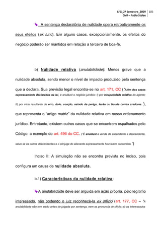 LFG_2º Semestre_2009 105
Civil – Pablo Stolze

 A sentença declaratória de nulidade opera retroativamente os
seus efeitos (ex tunc). Em alguns casos, excepcionalmente, os efeitos do
negócio poderão ser mantidos em relação a terceiro de boa-fé.

b) Nulidade relativa (anulabilidade): Menos grave que a
nulidade absoluta, sendo menor o nível de impacto produzido pela sentença
que a declara. Sua previsão legal encontra-se no art. 171, CC (“Além dos casos
expressamente declarados na lei, é anulável o negócio jurídico: I) por incapacidade relativa do agente;
II) por vício resultante de erro, dolo, coação, estado de perigo, lesão ou fraude contra credores.”),

que representa o “artigo matriz” da nulidade relativa em nosso ordenamento
jurídico. Entretanto, existem outros casos que se encontram espalhados pelo
Código, a exemplo do art. 496 do CC.

(“É anulável a venda de ascendente a descendente,

salvo se os outros descendentes e o cônjuge do alienante expressamente houverem consentido. ”)

Inciso II: A simulação não se encontra prevista no inciso, pois
configura um causa de nulidade absoluta .
b.1) Características da nulidade relativa :
 A anulabilidade deve ser argüida em ação própria, pelo legítimo
interessado, não podendo o juiz reconhecê-la ex officio (art. 177, CC – “A
anulabilidade não tem efeito antes de julgada por sentença, nem se pronuncia de ofício; só os interessados

 