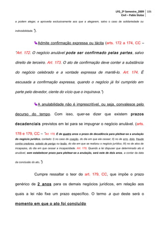 LFG_2º Semestre_2009 106
Civil – Pablo Stolze
a podem alegar, e aproveita exclusivamente aos que a alegarem, salvo o caso de solidariedade ou
indivisibilidade.”).

 Admite confirmação expressa ou tácita (arts. 172 a 174, CC –

“Art. 172. O negócio anulável pode ser confirmado pelas partes , salvo
direito de terceiro. Art. 173. O ato de confirmação deve conter a substância
do negócio celebrado e a vontade expressa de mantê-lo. Art. 174. É
escusada a confirmação expressa, quando o negócio já foi cumprido em
parte pelo devedor, ciente do vício que o inquinava.” )
 A anulabilidade não é imprescritível, ou seja, convalesce pelo
decurso do tempo. Com isso, quer-se dizer que existem prazos
decadenciais previstos em lei para se impugnar o negócio anulável. (arts.
178 e 179, CC – “Art. 178. É de quatro anos o prazo de decadência para pleitear-se a anulação
do negócio jurídico, contado: I) no caso de coação, do dia em que ela cessar; II) no de erro, dolo, fraude
contra credores, estado de perigo ou lesão, do dia em que se realizou o negócio jurídico; III) no de atos de
incapazes, do dia em que cessar a incapacidade. Art. 179. Quando a lei dispuser que determinado ato é
anulável, sem estabelecer prazo para pleitear-se a anulação, será este de dois anos, a contar da data
da conclusão do ato.”)

Cumpre ressaltar o teor do art. 179, CC, que impõe o prazo
genérico de 2 anos para os demais negócios jurídicos, em relação aos
quais a lei não fixe um prazo específico. O termo a quo deste será o
momento em que o ato foi concluído

 