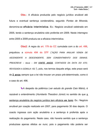 LFG_2º Semestre_2009 107
Civil – Pablo Stolze

Obs.: A eficácia produzida pelo negócio jurídico anulável até
futura e eventual sentença condenatória, segundo Pontes de Miranda,
denomina-se eficácia interimística . Ex.: Negócio anulável celebrado em
2005, tendo a sentença anulatória sido proferida em 2009. Neste interregno
entre 2005 e 2009 produziu-se a eficácia interimística.
Obs2: A regra do art. 179 do CC cumulada com a do art. 496,
prejudicou a súmula 494 do STF (“AÇÃO PARA ANULAR VENDA DE
ASCENDENTE

A

DESCENDENTE,

SEM

CONSENTIMENTO

DOS

DEMAIS,

PRESCREVE – decai - EM VINTE ANOS, CONTADOS DA DATA DO ATO,
REVOGADA A SÚMULA 152.”), pois, nos termos daquele artigo, este prazo será

de 2 anos sempre que a lei não trouxer um prazo pré-determinado, como é
o caso do art. 496.
 A despeito da polêmica (ver estudo do grande Caio Mário ), é
razoável o entendimento (Humberto Theodoro Júnior) no sentido de que a
sentença anulatória de negócio jurídico tem eficácia ex tunc . Ex.: Negócio
anulável por coação realizado em 2007, para pagamento 30 dias depois. O
coacto ingressa com ação anulatória e a sentença é proferida após a
realização do pagamento. Neste caso, não haveria sentido que a sentença
produzisse apenas efeitos ex nunc, pois o pagamento não poderia ser

 