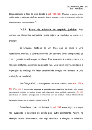 LFG_2º Semestre_2009 108
Civil – Pablo Stolze

desconstituído, a teor do que dispõe o art. 182, CC. (“Anulado

o negócio jurídico,

restituir-se-ão as partes ao estado em que antes dele se achavam, e, não sendo possível restituí-las,
serão indenizadas com o equivalente.”)

IV.3.5. Plano de eficácia do negócio jurídico : Aqui
incidem os elementos acidentais, quais sejam, a condição, o termo e o
encargo.
a) Encargo: Trata-se de um ônus que se atrela a uma
liberalidade, ou seja, o contratante sofre um pequeno ônus, comparando-se
com o grande benefício que receberá. Este elemento é muito comum nos
negócios gratuitos, a exemplo da doação (Ex.: Doa-se um imóvel, mediante a
imposição do encargo de fazer determinada doação em dinheiro a uma
instituição de caridade).
No Código Civil, o encargo encontra-se previsto nos arts. 136 e
137 (“Art.

136. O encargo não suspende a aquisição nem o exercício do direito, salvo quando

expressamente imposto no negócio jurídico, pelo disponente, como condição suspensiva. Art. 137.
Considera-se não escrito o encargo ilícito ou impossível, salvo se constituir o motivo determinante da
liberalidade, caso em que se invalida o negócio jurídico .”).

Ressalte-se, que, nos termos do art. 136, o encargo, em regra,
não suspende o exercício do direito pelo outro contratante. Assim, no
exemplo acima mencionado, tão logo realizada a doação, o donatário

 