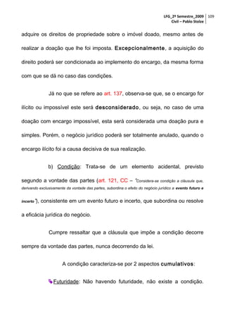 LFG_2º Semestre_2009 109
Civil – Pablo Stolze

adquire os direitos de propriedade sobre o imóvel doado, mesmo antes de
realizar a doação que lhe foi imposta. Excepcionalmente , a aquisição do
direito poderá ser condicionada ao implemento do encargo, da mesma forma
com que se dá no caso das condições.
Já no que se refere ao art. 137, observa-se que, se o encargo for
ilícito ou impossível este será desconsiderado, ou seja, no caso de uma
doação com encargo impossível, esta será considerada uma doação pura e
simples. Porém, o negócio jurídico poderá ser totalmente anulado, quando o
encargo ilícito foi a causa decisiva de sua realização.
b) Condição: Trata-se de um elemento acidental, previsto
segundo a vontade das partes (art. 121, CC – “Considera-se condição a cláusula que,
derivando exclusivamente da vontade das partes, subordina o efeito do negócio jurídico a evento futuro e
incerto”),

consistente em um evento futuro e incerto, que subordina ou resolve

a eficácia jurídica do negócio.
Cumpre ressaltar que a cláusula que impõe a condição decorre
sempre da vontade das partes, nunca decorrendo da lei.
A condição caracteriza-se por 2 aspectos cumulativos:
 Futuridade: Não havendo futuridade, não existe a condição.

 