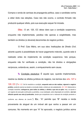 LFG_2º Semestre_2009 111
Civil – Pablo Stolze

Compra e venda de camisas de propaganda política, caso o candidato venha
a obter êxito nas eleições. Caso isto não ocorra, o contrato firmado não
produzirá qualquer efeito, pois sua execução sequer foi iniciada.
Obs.: O art. 125, CC deixa claro que a condição suspensiva,
enquanto não implementada, paralisa não apenas a exigibilidade, mas
também os direitos (e deveres) decorrentes do negócio jurídico.
O Prof. Caio Mário, em sua obra Instituições de Direito Civil,
adverte quanto à possibilidade de haver pagamento indevido, quando este é
realizado antes do implemento da condição suspensiva. Isto porque,
enquanto não for verificada a condição, não há direitos e obrigações
recíprocos, evitando-se, assim, o enriquecimento sem causa.
 Condição resolutiva: É aquela que, quando implementada,
resolve ou desfaz os efeitos jurídicos do negócio, nos termos dos arts. 127 e
128, CC (“Art. 127. Se for resolutiva a condição, enquanto esta se não realizar, vigorará o negócio
jurídico, podendo exercer-se desde a conclusão deste o direito por ele estabelecido. Art. 128. Sobrevindo a
condição resolutiva, extingue-se, para todos os efeitos, o direito a que ela se opõe; mas, se aposta a
um negócio de execução continuada ou periódica, a sua realização, salvo disposição em contrário, não tem
eficácia quanto aos atos já praticados, desde que compatíveis com a natureza da condição pendente e
conforme aos ditames de boa-fé .”).

Ex.: “A” permite que “B” receba a renda

proveniente do aluguel de um imóvel até que venha a passar em um
concurso. No momento em que “A” foi aprovado, o negócio jurídico acima

 