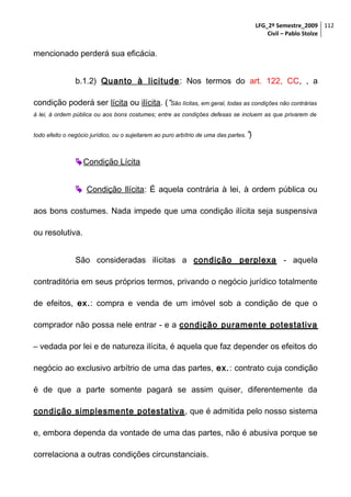 LFG_2º Semestre_2009 112
Civil – Pablo Stolze

mencionado perderá sua eficácia.
b.1.2) Quanto à licitude : Nos termos do art. 122, CC, , a
condição poderá ser lícita ou ilícita. (“São lícitas, em geral, todas as condições não contrárias
à lei, à ordem pública ou aos bons costumes; entre as condições defesas se incluem as que privarem de
todo efeito o negócio jurídico, ou o sujeitarem ao puro arbítrio de uma das partes. ”)

 Condição Lícita
 Condição Ilícita: É aquela contrária à lei, à ordem pública ou
aos bons costumes. Nada impede que uma condição ilícita seja suspensiva
ou resolutiva.
São consideradas ilícitas a condição perplexa - aquela
contraditória em seus próprios termos, privando o negócio jurídico totalmente
de efeitos, ex.: compra e venda de um imóvel sob a condição de que o
comprador não possa nele entrar - e a condição puramente potestativa
– vedada por lei e de natureza ilícita, é aquela que faz depender os efeitos do
negócio ao exclusivo arbítrio de uma das partes, ex.: contrato cuja condição
é de que a parte somente pagará se assim quiser, diferentemente da
condição simplesmente potestativa , que é admitida pelo nosso sistema
e, embora dependa da vontade de uma das partes, não é abusiva porque se
correlaciona a outras condições circunstanciais.

 