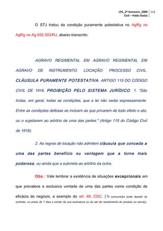 LFG_2º Semestre_2009 113
Civil – Pablo Stolze

O STJ tratou da condição puramente potestativa no AgRg no
AgRg no Ag 652.503/RJ, abaixo transcrito:

AGRAVO REGIMENTAL EM AGRAVO REGIMENTAL EM
AGRAVO

DE

INSTRUMENTO.

LOCAÇÃO.

PROCESSO

CIVIL.

CLÁUSULA PURAMENTE POTESTATIVA . ARTIGO 115 DO CÓDIGO
CIVIL DE 1916. PROIBIÇÃO PELO SISTEMA JURÍDICO . 1. "São
lícitas, em geral, todas as condições, que a lei não vedar expressamente.
Entre as condições defesas se incluem as que privarem de todo efeito o ato,
ou o sujeitarem ao arbítrio de uma das partes." (Artigo 115 do Código Civil
de 1916).
2. As regras de locação não admitem cláusula que conceda a
uma das partes benefício ou vantagem que a torne mais
poderosa, ou ainda que a submeta ao arbítrio da outra.
Obs.: Vale lembrar a existência de situações excepcionais em
que prevalece a exclusiva vontade de uma das partes como condição de
eficácia do negócio, a exemplo do art. 49, CDC. (“O

consumidor pode desistir do

contrato, no prazo de 7 dias a contar de sua assinatura ou do ato de recebimento do produto ou serviço,

 