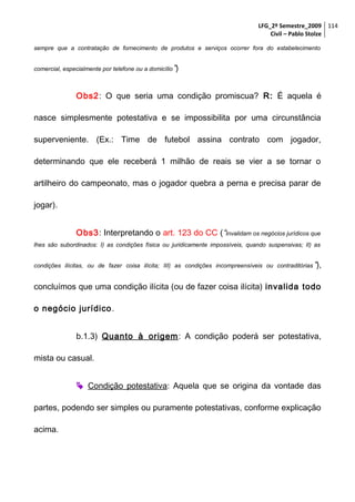 LFG_2º Semestre_2009 114
Civil – Pablo Stolze
sempre que a contratação de fornecimento de produtos e serviços ocorrer fora do estabelecimento
comercial, especialmente por telefone ou a domicílio ”)

Obs2: O que seria uma condição promiscua? R: É aquela é
nasce simplesmente potestativa e se impossibilita por uma circunstância
superveniente. (Ex.: Time de futebol assina contrato com jogador,
determinando que ele receberá 1 milhão de reais se vier a se tornar o
artilheiro do campeonato, mas o jogador quebra a perna e precisa parar de
jogar).
Obs3: Interpretando o art. 123 do CC (“Invalidam os negócios jurídicos que
lhes são subordinados: I) as condições física ou juridicamente impossíveis, quando suspensivas; II) as
condições ilícitas, ou de fazer coisa ilícita; III) as condições incompreensíveis ou contraditórias ”),

concluímos que uma condição ilícita (ou de fazer coisa ilícita) invalida todo
o negócio jurídico .
b.1.3) Quanto à origem : A condição poderá ser potestativa,
mista ou casual.
 Condição potestativa: Aquela que se origina da vontade das
partes, podendo ser simples ou puramente potestativas, conforme explicação
acima.

 