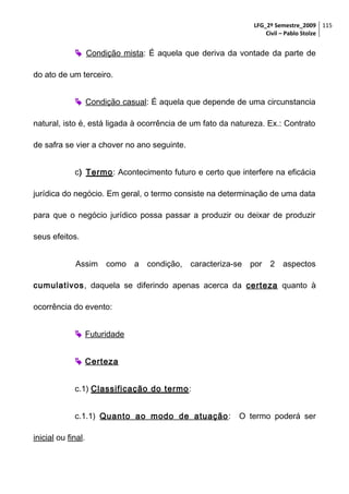 LFG_2º Semestre_2009 115
Civil – Pablo Stolze

 Condição mista: É aquela que deriva da vontade da parte de
do ato de um terceiro.
 Condição casual: É aquela que depende de uma circunstancia
natural, isto é, está ligada à ocorrência de um fato da natureza. Ex.: Contrato
de safra se vier a chover no ano seguinte.
c) Termo: Acontecimento futuro e certo que interfere na eficácia
jurídica do negócio. Em geral, o termo consiste na determinação de uma data
para que o negócio jurídico possa passar a produzir ou deixar de produzir
seus efeitos.
Assim

como a condição,

caracteriza-se por

2 aspectos

cumulativos, daquela se diferindo apenas acerca da certeza quanto à
ocorrência do evento:
 Futuridade
 Certeza
c.1) Classificação do termo:
c.1.1) Quanto ao modo de atuação :
inicial ou final.

O termo poderá ser

 
