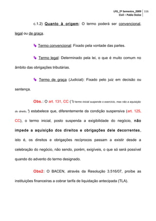 LFG_2º Semestre_2009 116
Civil – Pablo Stolze

c.1.2) Quanto à origem: O termo poderá ser convencional,
legal ou de graça.
 Termo convencional: Fixado pela vontade das partes.
 Termo legal: Determinado pela lei, o que é muito comum no
âmbito das obrigações tributárias.
 Termo de graça (Judicial): Fixado pelo juiz em decisão ou
sentença.
Obs.: O art. 131, CC (“O termo inicial suspende o exercício, mas não a aquisição
do direito.”)

estabelece que, diferentemente da condição suspensiva (art. 125,

CC), o termo inicial, posto suspenda a exigibilidade do negócio, não
impede a aquisição dos direitos e obrigações dele decorrentes ,
isto é, os direitos e obrigações recíprocos passam a existir desde a
celebração do negócio, não sendo, porém, exigíveis, o que só será possível
quando do advento do termo designado.
Obs2: O BACEN, através da Resolução 3.516/07, proíbe as
instituições financeiras a cobrar tarifa de liquidação antecipada (TLA).

 