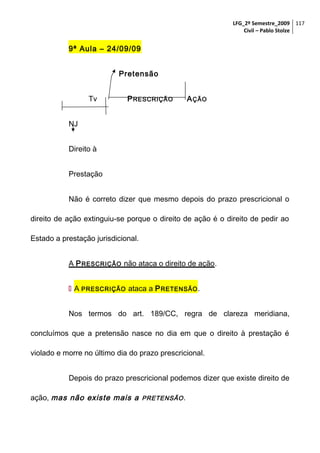 LFG_2º Semestre_2009 117
Civil – Pablo Stolze

9ª Aula – 24/09/09
Pretensão
Tv

P RESCRIÇÃO

A ÇÃO

NJ
Direito à
Prestação
Não é correto dizer que mesmo depois do prazo prescricional o
direito de ação extinguiu-se porque o direito de ação é o direito de pedir ao
Estado a prestação jurisdicional.
A P RESCRIÇÃO não ataca o direito de ação.
 A PRESCRIÇÃO ataca a P RETENSÃO .
Nos termos do art. 189/CC, regra de clareza meridiana,
concluímos que a pretensão nasce no dia em que o direito à prestação é
violado e morre no último dia do prazo prescricional.
Depois do prazo prescricional podemos dizer que existe direito de
ação, mas não existe mais a PRETENSÃO .

 