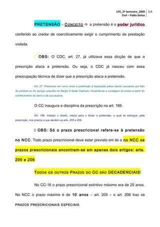 LFG_2º Semestre_2009 118
Civil – Pablo Stolze

PRETENSÃO – C ONCEITO  a pretensão é o poder jurídico
conferido ao credor de coercitivamente exigir o cumprimento da prestação
violada.
 OBS: O CDC, art. 27, já utilizava essa dicção de que a
prescrição ataca a pretensão. Ou seja, o CDC já nasceu com essa
preocupação técnica de dizer que a prescrição ataca a pretensão.
Art. 27. Prescreve em cinco anos a pretensão à reparação pelos danos causados por fato
do produto ou do serviço prevista na Seção II deste Capítulo, iniciando-se a contagem do prazo a partir do
conhecimento do dano e de sua autoria.

O CC inaugura a disciplina da prescrição no art. 189.
Art. 189. Violado o direito, nasce para o titular a pretensão, a qual se extingue, pela
prescrição, nos prazos a que aludem os arts. 205 e 206.

 OBS: Só o prazo prescricional refere-se à pretensão
no NCC. Todo prazo prescricional deve estar previsto em lei e no NCC os
prazos prescricionais encontram-se em apenas dois artigos: arts.
205 e 206.
T ODOS

OS OUTROS

P RAZOS

DO

CC

SÃO

DECADENCIAIS!

No CC-16 o prazo prescricional extintivo máximo era de 20 anos.
No NCC o prazo máximo é de 10 anos – art. 205 – o art. 206 traz os
PRAZOS PRESCRICIONAIS ESPECIAIS .

 