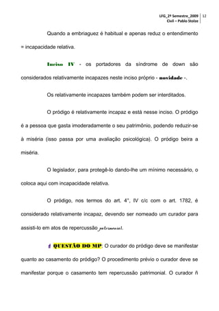LFG_2º Semestre_2009 12
Civil – Pablo Stolze

Quando a embriaguez é habitual e apenas reduz o entendimento
= incapacidade relativa.
Inciso IV - os portadores da síndrome de down são
considerados relativamente incapazes neste inciso próprio - novidade -.
Os relativamente incapazes também podem ser interditados.
O pródigo é relativamente incapaz e está nesse inciso. O pródigo
é a pessoa que gasta imoderadamente o seu patrimônio, podendo reduzir-se
à miséria (isso passa por uma avaliação psicológica). O pródigo beira a
miséria.
O legislador, para protegê-lo dando-lhe um mínimo necessário, o
coloca aqui com incapacidade relativa.
O pródigo, nos termos do art. 4°, IV c/c com o art. 1782, é
considerado relativamente incapaz, devendo ser nomeado um curador para
assisti-lo em atos de repercussão patrimonial.
 QUESTÃO DO MP: O curador do pródigo deve se manifestar
quanto ao casamento do pródigo? O procedimento prévio o curador deve se
manifestar porque o casamento tem repercussão patrimonial. O curador ñ

 