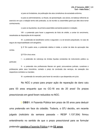 LFG_2º Semestre_2009 120
Civil – Pablo Stolze
a) para os fundadores, da publicação dos atos constitutivos da sociedade anônima;
b) para os administradores, ou fiscais, da apresentação, aos sócios, do balanço referente ao
exercício em que a violação tenha sido praticada, ou da reunião ou assembléia geral que dela deva tomar
conhecimento;
c) para os liquidantes, da primeira assembléia semestral posterior à violação;
VIII - a pretensão para haver o pagamento de título de crédito, a contar do vencimento,
ressalvadas as disposições de lei especial;
IX - a pretensão do beneficiário contra o segurador, e a do terceiro prejudicado, no caso de
seguro de responsabilidade civil obrigatório.
§ 4o Em quatro anos, a pretensão relativa à tutela, a contar da data da aprovação das
contas.
§ 5o Em cinco anos:
I - a pretensão de cobrança de dívidas líquidas constantes de instrumento público ou
particular;
II - a pretensão dos profissionais liberais em geral, procuradores judiciais, curadores e
professores pelos seus honorários, contado o prazo da conclusão dos serviços, da cessação dos
respectivos contratos ou mandato;
III - a pretensão do vencedor para haver do vencido o que despendeu em juízo.

No NCC o prazo para propor ação de reparação de dano caiu
para 03 anos enquanto que no CC-16 era de 20 anos! Os prazos
prescricionais em geral foram reduzidos no NCC.
 OBS1: A Fazenda Pública tem prazo de 05 anos para deduzir
uma pretensão em face do cidadão. Todavia, o STJ decidiu, em recente
julgado (noticiário da semana passada – RESP 1.137.354) firmou
entendimento no sentido de que o prazo prescricional para se formular
pretensão contra a Fazenda Pública é de 03 anos.

 