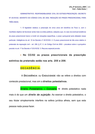 LFG_2º Semestre_2009 121
Civil – Pablo Stolze
ADMINISTRATIVO. RESPONSABILIDADE CIVIL DO ESTADO.PRESCRIÇÃO. DECRETO
Nº 20.910/32. ADVENTO DO CÓDIGO CIVIL DE 2002. REDUÇÃO DO PRAZO PRESCRICIONAL PARA
TRÊS ANOS.
1. O legislador estatuiu a prescrição de cinco anos em benefício do Fisco e, com o
manifesto objetivo de favorecer ainda mais os entes públicos, estipulou que, no caso da eventual existência
de prazo prescricional menor a incidir em situações específicas, o prazo quinquenal seria afastado nesse
particular. Inteligência do art. 10 do Decreto nº 20.910/32. 2. O prazo prescricional de três anos relativo à
pretensão de reparação civil – art. 206, § 3º, V, do Código Civil de 2002 – prevalece sobre o quinquênio
previsto no art. 1º do Decreto nº 20.910/32. 3. Recurso especial provido.

 No

CC/02 os prazos prescricionais da prescrição

extintiva da pretensão estão nos arts. 205 e 206 .
DECADÊNCIA:
A D ECADÊNCIA ou C ADUCIDADE não se refere a direitos com
conteúdo prestacional, mas sim a direitos potestativos .
Direito Potestativo – Conceito  direito potestativo nada
mais é do que um direito de sujeição . Ao exercer o direito potestativo, o
seu titular simplesmente interfere na esfera jurídica alheia, sem que esta
pessoa nada possa fazer.

 