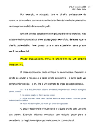LFG_2º Semestre_2009 122
Civil – Pablo Stolze

Por exemplo, o advogado tem o direito potestativo de
renunciar ao mandato, assim como o cliente também tem o direito potestativo
de revogar o mandato dado ao advogado.
Existem direitos potestativos sem prazo para o seu exercício, mas
existem direitos potestativos com prazo para exercício . Sempre que o
direito potestativo tiver prazo para o seu exercício, esse prazo
será decadencial.
P RAZO

DECADENCIAL

PARA

O

EXERCÍCIO

DE

UM

DIREITO

POTESTATIVO .

O prazo decadencial pode ser legal ou convencional. Exemplo: o
direito de anular o negócio é o típico direito potestativo – a outra parte vai
sofrer a interferência – o art. 178 é um exemplo de prazo decadencial legal.
Art. 178. É de quatro anos o prazo de decadência para pleitear-se a anulação do negócio
jurídico, contado:
I - no caso de coação, do dia em que ela cessar;
II - no de erro, dolo, fraude contra credores, estado de perigo ou lesão, do dia em que se
realizou o negócio jurídico;
III - no de atos de incapazes, do dia em que cessar a incapacidade.

O prazo decadencial convencional é aquele criado pela vontade
das partes. Exemplo: cláusula contratual que estipula prazo para a
desistência do negócio é o típico prazo decadencial convencional.

 