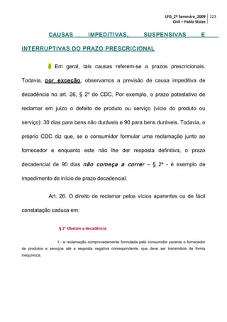 LFG_2º Semestre_2009 123
Civil – Pablo Stolze

CAUSAS

IMPEDITIVAS,

SUSPENSIVAS

E

INTERRUPTIVAS DO PRAZO PRESCRICIONAL
 Em geral, tais causas referem-se a prazos prescricionais.
Todavia, por exceção, observamos a previsão de causa impeditiva de
decadência no art. 26, § 2º do CDC. Por exemplo, o prazo potestativo de
reclamar em juízo o defeito de produto ou serviço (vício do produto ou
serviço): 30 dias para bens não duráveis e 90 para bens duráveis. Todavia, o
próprio CDC diz que, se o consumidor formular uma reclamação junto ao
fornecedor e enquanto este não lhe der resposta definitiva, o prazo
decadencial de 90 dias não começa a correr – § 2º - é exemplo de
impedimento de início de prazo decadencial.
Art. 26. O direito de reclamar pelos vícios aparentes ou de fácil
constatação caduca em:
§ 2° Obstam a decadência:
I - a reclamação comprovadamente formulada pelo consumidor perante o fornecedor
de produtos e serviços até a resposta negativa correspondente, que deve ser transmitida de forma
inequívoca;

 