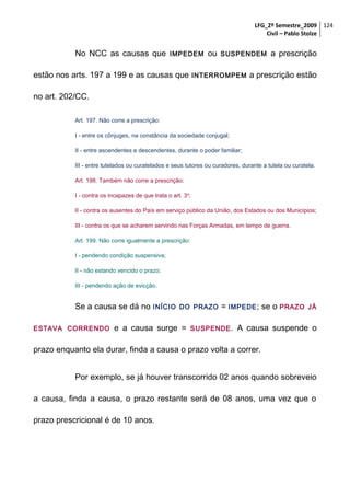 LFG_2º Semestre_2009 124
Civil – Pablo Stolze

No NCC as causas que

IMPEDEM

estão nos arts. 197 a 199 e as causas que

ou

SUSPENDEM

INTERROMPEM

a prescrição

a prescrição estão

no art. 202/CC.
Art. 197. Não corre a prescrição:
I - entre os cônjuges, na constância da sociedade conjugal;
II - entre ascendentes e descendentes, durante o poder familiar;
III - entre tutelados ou curatelados e seus tutores ou curadores, durante a tutela ou curatela.
Art. 198. Também não corre a prescrição:
I - contra os incapazes de que trata o art. 3 o;
II - contra os ausentes do País em serviço público da União, dos Estados ou dos Municípios;
III - contra os que se acharem servindo nas Forças Armadas, em tempo de guerra.
Art. 199. Não corre igualmente a prescrição:
I - pendendo condição suspensiva;
II - não estando vencido o prazo;
III - pendendo ação de evicção.

Se a causa se dá no
ESTAVA CORRENDO

INÍCIO DO PRAZO

e a causa surge =

= IMPEDE ; se o PRAZO

SUSPENDE .

JÁ

A causa suspende o

prazo enquanto ela durar, finda a causa o prazo volta a correr.
Por exemplo, se já houver transcorrido 02 anos quando sobreveio
a causa, finda a causa, o prazo restante será de 08 anos, uma vez que o
prazo prescricional é de 10 anos.

 