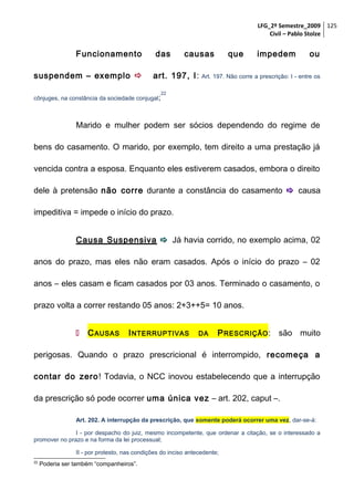 LFG_2º Semestre_2009 125
Civil – Pablo Stolze

Funcionamento
suspendem – exemplo 

das

causas

art. 197, I :

cônjuges, na constância da sociedade conjugal;

que

impedem

ou

Art. 197. Não corre a prescrição: I - entre os

22

Marido e mulher podem ser sócios dependendo do regime de
bens do casamento. O marido, por exemplo, tem direito a uma prestação já
vencida contra a esposa. Enquanto eles estiverem casados, embora o direito
dele à pretensão não corre durante a constância do casamento  causa
impeditiva = impede o início do prazo.
Causa Suspensiva  Já havia corrido, no exemplo acima, 02
anos do prazo, mas eles não eram casados. Após o início do prazo – 02
anos – eles casam e ficam casados por 03 anos. Terminado o casamento, o
prazo volta a correr restando 05 anos: 2+3++5= 10 anos.


C AUSAS

I NTERRUPTIVAS

DA

P RESCRIÇÃO : são muito

perigosas. Quando o prazo prescricional é interrompido, recomeça a
contar do zero! Todavia, o NCC inovou estabelecendo que a interrupção
da prescrição só pode ocorrer uma única vez – art. 202, caput –.
Art. 202. A interrupção da prescrição, que somente poderá ocorrer uma vez, dar-se-á:
I - por despacho do juiz, mesmo incompetente, que ordenar a citação, se o interessado a
promover no prazo e na forma da lei processual;
II - por protesto, nas condições do inciso antecedente;
22

Poderia ser também “companheiros”.

 