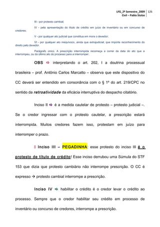 LFG_2º Semestre_2009 126
Civil – Pablo Stolze
III - por protesto cambial;
IV - pela apresentação do título de crédito em juízo de inventário ou em concurso de
credores;
V - por qualquer ato judicial que constitua em mora o devedor;
VI - por qualquer ato inequívoco, ainda que extrajudicial, que importe reconhecimento do
direito pelo devedor.
Parágrafo único. A prescrição interrompida recomeça a correr da data do ato que a
interrompeu, ou do último ato do processo para a interromper.

OBS  interpretando o art. 202, I a doutrina processual
brasileira – prof. Antônio Carlos Marcatto – observa que este dispositivo do
CC deverá ser entendido em consonância com o § 1º do art. 219/CPC no
sentido da retroatividade da eficácia interruptiva do despacho citatório.
Inciso II  é a medida cautelar de protesto – protesto judicial –.
Se o credor ingressar com o protesto cautelar, a prescrição estará
interrompida. Muitos credores fazem isso, protestam em juízo para
interromper o prazo.
 Inciso III – PEGADINHA: esse protesto do inciso III é o
protesto de título de crédito ! Esse inciso derrubou uma Súmula do STF
153 que dizia que protesto cambiário não interrompe prescrição. O CC é
expresso  protesto cambial interrompe a prescrição.
Inciso IV  habilitar o crédito é o credor levar o crédito ao
processo. Sempre que o credor habilitar seu crédito em processo de
inventário ou concurso de credores, interrompe a prescrição.

 