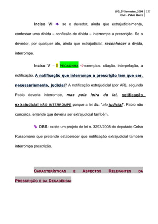 LFG_2º Semestre_2009 127
Civil – Pablo Stolze

Inciso VI  se o devedor, ainda que extrajudicialmente,
confessar uma dívida – confissão de dívida – interrompe a prescrição. Se o
devedor, por qualquer ato, ainda que extrajudicial, reconhecer a dívida,
interrompe.
Inciso V – 

PEGADNHA

 exemplos: citação, interpelação, a

notificação. A notificação que interrompe a prescrição tem que ser,
necessariamente, judicial ? A notificação extrajudicial (por AR), segundo
Pablo deveria interrompe, mas
extrajudicial

NÃO INTERROMPE

pela

letra

da

lei,

notificação

porque a lei diz: “ato judicial ”. Pablo não

concorda, entende que deveria ser extrajudicial também.
 OBS: existe um projeto de lei n. 3293/2008 do deputado Celso
Russomano que pretende estabelecer que notificação extrajudicial também
interrompa prescrição.

C ARACTERÍSTICAS
P RESCRIÇÃO

E DA

D ECADÊNCIA :

E

A SPECTOS

R ELEVANTES

DA

 