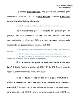 LFG_2º Semestre_2009 128
Civil – Pablo Stolze

1ª) Prazos prescricionais não podem ser alterados pela
vontade das partes (art. 192). Já os decadenciais, por óbvio, apenas os
convencionais admitem alteração .
Art. 192. Os prazos de prescrição não podem ser alterados por acordo das partes.

2ª) A

PRESCRIÇÃO

pode ser alegada em qualquer grau de

jurisdição pela parte interessada (art. 193). Já a
ser reconhecida de ofício (art. 210) e a

DECADÊNCIA LEGAL

CONVENCIONAL ,

deve

alegada pelo

interessado, em qualquer grau de jurisdição (art. 211).
Art. 193. A prescrição pode ser alegada em qualquer grau de jurisdição, pela parte a quem
aproveita.
Art. 210. Deve o juiz, de ofício, conhecer da decadência, quando estabelecida por lei.
Art. 211. Se a decadência for convencional, a parte a quem aproveita pode alegá-la em
qualquer grau de jurisdição, mas o juiz não pode suprir a alegação.

 3ª) A

PRESCRIÇÃO

pode ser reconhecida de ofício pelo

juiz? O Direito Positivo brasileiro, art. 219, § 5º do CPC firma a seguinte
regra: “o juiz pronunciará de ofício a prescrição”.
E se o devedor não quiser que o juiz pronuncie de
ofício a prescrição, uma vez que é ao devedor que interessa
prescrição? A prescrição é uma defesa do devedor e ele pode querer
renunciar a ela – art. 191/CC – então, como harmonizar a regra do CPC que

 