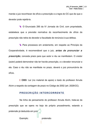 LFG_2º Semestre_2009 129
Civil – Pablo Stolze

manda o juiz reconhecer de ofício a prescrição e a regra do CC que diz que o
devedor pode rejeitá-la.
 O Enunciado 295 da IV Jornada de Civil, com propriedade,
estabelece que a previsão normativa do reconhecimento de ofício da
prescrição não retira do devedor a faculdade de renúncia à sua defesa.
 Para processos em andamento, em respeito ao Princípio da
Cooperatividade, é recomendável que o juiz, antes de pronunciar a

prescrição , conceda prazo para que autor e réu se manifestem. O credor
(autor) poderá demonstrar não ter havido prescrição, e o devedor renunciar a
ela. Caso o réu não se manifeste no prazo, deverá o juiz pronunciá-la de
ofício.
 OBS: Ler (no material de apoio) o texto do professor Arruda
Alvim a respeito da contagem de prazo no Código de 2002 (art. 2028/CC).
PRESCRIÇÃO INTERCORRENTE
Na linha de pensamento do professor Arruda Alvim, trata-se da
prescrição que se opera no bojo do próprio procedimento, estando a
pretensão já deduzida em juízo.
Exemplo:

pretensão

 