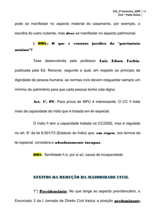 LFG_2º Semestre_2009 13
Civil – Pablo Stolze

pode se manifestar no aspecto material do casamento, por exemplo, a
escolha do outro nubente, mas deve se manifestar no aspecto patrimonial.


OBS.: O que é estatuto jurídico do "patrimônio

mínimo"?
Tese

desenvolvida

pelo

professor

Luiz

Edson

Fachin,

publicada pela Ed. Renovar, segundo a qual, em respeito ao princípio da
dignidade da pessoa humana, as normas civis devem resguardar sempre um
mínimo de patrimônio para que cada pessoa tenha vida digna.
Art. 4°, PU: Para prova de MPU é interessante. O CC ñ trata
mais da capacidade do índio que é tratada em lei especial.
O índio ñ tem a capacidade tratada no CC/2002, mas é regulada
no art. 8° da lei 6.001/73 (Estatuto do Índio) que, em regra, nos termos da
lei especial, considera-o absolutamente incapaz.
OBS.: Senilidade ñ é, por si só, causa de incapacidade.

EFEITOS DA REDUÇÃO DA MAIORIDADE CIVIL

1°) Previdenciário: No que tange ao aspecto previdenciário, o
Enunciado 3 da I Jornada de Direito Civil traduz a posição predominante

 