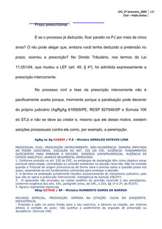 LFG_2º Semestre_2009 130
Civil – Pablo Stolze

Prazo prescricional
E se o processo já deduzido, ficar parado no PJ por mais de cinco
anos? O réu pode alegar que, embora você tenha deduzido a pretensão no
prazo, ocorreu a prescrição? No Direito Tributário, nos termos da Lei
11.051/04, que mudou a LEF (art. 40, § 4º), foi admitida expressamente a
prescrição intercorrente.
No processo civil a tese da prescrição intercorrente não é
pacificamente aceita porque, mormente porque a paralisação pode decorrer
do próprio judiciário (AgRgAg 618909/PE, RESP 827948/SP e Súmula 106
do STJ) e não se deve ao credor e, mesmo que ele desse motivo, existem
sanções processuais contra ele como, por exemplo, a perempção.
AgRg no Ag 618909 / P.E - Ministro ARNALDO ESTEVES LIMA
PROCESSUAL CIVIL. PRESCRIÇÃO INTERCORRENTE. NÃO-OCORRÊNCIA. DEMORA IMPUTADA
AO PODER JUDICIÁRIO. VIOLAÇÃO AO ART. 535 DO CPC. AUSÊNCIA. FUNDAMENTOS
SUFICIENTES PARA EMBASAR A DECISÃO. DISSÍDIO JURISPRUDENCIAL. AUSÊNCIA DE
COTEJO ANALÍTICO. AGRAVO REGIMENTAL IMPROVIDO.
1. Conforme previsto no art. 535 do CPC, os embargos de declaração têm como objetivo sanar
eventual obscuridade, contradição ou omissão existentes na decisão recorrida. Não há omissão
quando o Tribunal de origem pronuncia-se de forma clara e precisa sobre a questão posta nos
autos, assentando-se em fundamentos suficientes para embasar a decisão.
2. A demora na prestação jurisdicional resultou exclusivamente do mecanismo judiciário, pelo
que não se opera a prescrição intercorrente. Inteligência da Súmula 106/STJ.
3. O agravante não procedeu ao cotejo analítico do acórdão recorrido e dos paradigmas,
conforme exigência dos arts. 541, parágrafo único, do CPC, e 255, §§ 1º e 2º, do RI/STJ.
4. Agravo regimental improvido.
REsp 827948 / SP - Ministro HUMBERTO GOMES DE BARROS
RECURSO ESPECIAL. PRESCRIÇÃO. DEMORA NA CITAÇÃO. CULPA DO EXEQÜENTE.
INEXISTÊNCIA.
- Proposta a ação no prazo fixado para o seu exercício, a demora na citação, por motivos
alheios à vontade do autor, não justifica o acolhimento da argüição de prescrição ou
decadência. (Súmula 106)

 