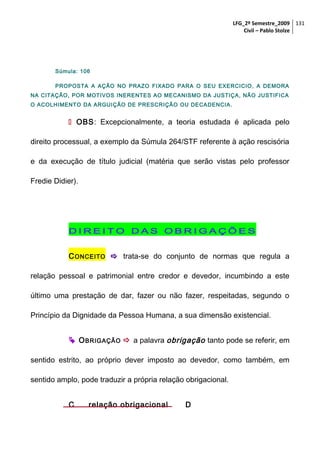 LFG_2º Semestre_2009 131
Civil – Pablo Stolze

Súmula: 106
PROPOSTA A AÇÃO NO PRAZO FIXADO PARA O SEU EXERCICIO, A DEMORA
NA CITAÇÃO, POR MOTIVOS INERENTES AO MECANISMO DA JUSTIÇA, NÃO JUSTIFICA
O ACOLHIMENTO DA ARGUIÇÃO DE PRESCRIÇÃO OU DECADENCIA.

 OBS: Excepcionalmente, a teoria estudada é aplicada pelo
direito processual, a exemplo da Súmula 264/STF referente à ação rescisória
e da execução de título judicial (matéria que serão vistas pelo professor
Fredie Didier).

DIREITO DAS OBRIGAÇÕES
C ONCEITO  trata-se do conjunto de normas que regula a
relação pessoal e patrimonial entre credor e devedor, incumbindo a este
último uma prestação de dar, fazer ou não fazer, respeitadas, segundo o
Princípio da Dignidade da Pessoa Humana, a sua dimensão existencial.
 O BRIGAÇÃO  a palavra obrigação tanto pode se referir, em
sentido estrito, ao próprio dever imposto ao devedor, como também, em
sentido amplo, pode traduzir a própria relação obrigacional.
C

relação obrigacional

D

 