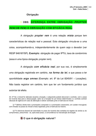 LFG_2º Semestre_2009 132
Civil – Pablo Stolze

Obrigação
 OBS: DIFERENÇA ENTRE OBRIGAÇÃO PROPTER

REM(OB REM) E OBRIGAÇÃO COM EFICÁCIA REAL :
A obrigação propter rem é uma relação mista porque tem
características de relação real e pessoal. Esta obrigação vincula-se a uma
coisa, acompanhando-a, independentemente de quem seja o devedor (ver
RESP 846187/SP). Exemplo: obrigação de pagar IPTU, taxa de condomínio
(essa é uma típica obrigação propter rem).
A obrigação com eficácia real , por sua vez, é simplesmente
uma obrigação registrada em cartório, na forma da lei , e que passa a ter
oponibilidade erga omnes (Exemplo: art. 8º da Lei 8245/91 – Locações).
Não basta registrar em cartório, tem que ter um fundamento jurídico que
autorize tal efeito.
Art. 8º Se o imóvel for alienado durante a locação, o adquirente poderá denunciar o contrato, com o prazo
de noventa dias para a desocupação, salvo se a locação for por tempo determinado e o contrato contiver
cláusula de vigência em caso de alienação e estiver averbado junto à matrícula do imóvel.
§ 1º Idêntico direito terá o promissário comprador e o promissário cessionário, em caráter irrevogável,
com imissão na posse do imóvel e título registrado junto à matrícula do mesmo.
§ 2º A denúncia deverá ser exercitada no prazo de noventa dias contados do registro da venda ou do
compromisso, presumindo - se, após esse prazo, a concordância na manutenção da locação.

 O que é obrigação natural ?

 