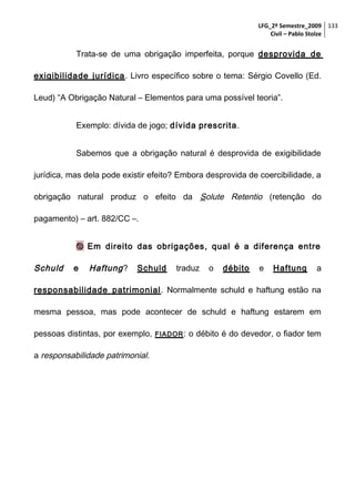 LFG_2º Semestre_2009 133
Civil – Pablo Stolze

Trata-se de uma obrigação imperfeita, porque desprovida de
exigibilidade jurídica . Livro específico sobre o tema: Sérgio Covello (Ed.
Leud) “A Obrigação Natural – Elementos para uma possível teoria”.
Exemplo: dívida de jogo; dívida prescrita.
Sabemos que a obrigação natural é desprovida de exigibilidade
jurídica, mas dela pode existir efeito? Embora desprovida de coercibilidade, a
obrigação natural produz o efeito da Solute Retentio (retenção do
pagamento) – art. 882/CC –.
 Em direito das obrigações, qual é a diferença entre

Schuld

e

Haftung ?

Schuld

traduz

o

débito

e

Haftung

a

responsabilidade patrimonial . Normalmente schuld e haftung estão na
mesma pessoa, mas pode acontecer de schuld e haftung estarem em
pessoas distintas, por exemplo,
a responsabilidade patrimonial.

FIADOR :

o débito é do devedor, o fiador tem

 