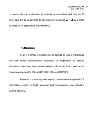 LFG_2º Semestre_2009 14
Civil – Pablo Stolze

no sentido de que, a despeito da redução da maioridade civil para os 18
anos, para fim de pagamento de benefício previdenciário prevalece o limite
de idade da lei especial (lei previdenciária).

2°) Alimentos:
O STJ já firmou entendimento no sentido de que a maioridade
civil não implica cancelamento automático do pagamento da pensão
alimentícia, que deve tomar como referência de termo final o período de
conclusão dos estudos (REsp 347010/SP, REsp 442502/SP).
Reforçando a tese segundo a qual o cancelamento da pensão ñ é
automático, exigindo o devido processo civil constitucional, fora editada a
Súmula 358/STJ.

 