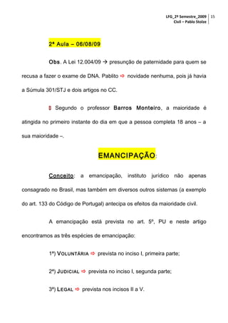 LFG_2º Semestre_2009 15
Civil – Pablo Stolze

2ª Aula – 06/08/09
Obs. A Lei 12.004/09  presunção de paternidade para quem se
recusa a fazer o exame de DNA. Pablito  novidade nenhuma, pois já havia
a Súmula 301/STJ e dois artigos no CC.
 Segundo o professor Barros Monteiro, a maioridade é
atingida no primeiro instante do dia em que a pessoa completa 18 anos – a
sua maioridade –.

EMANCIPAÇÃO :
Conceito:

a

emancipação,

instituto

jurídico

não

apenas

consagrado no Brasil, mas também em diversos outros sistemas (a exemplo
do art. 133 do Código de Portugal) antecipa os efeitos da maioridade civil.
A emancipação está prevista no art. 5º, PU e neste artigo
encontramos as três espécies de emancipação:
1ª) V OLUNTÁRIA  prevista no inciso I, primeira parte;
2ª) J UDICIAL  prevista no inciso I, segunda parte;
3ª) L EGAL  prevista nos incisos II a V.

 