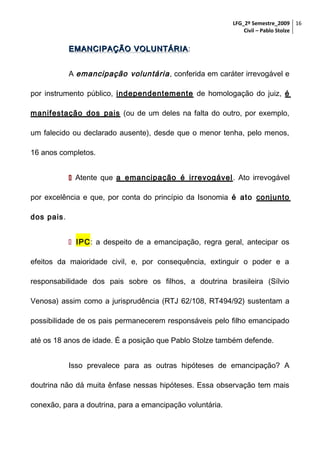 LFG_2º Semestre_2009 16
Civil – Pablo Stolze

EMANCIPAÇÃO VOLUNTÁRIA :
A emancipação voluntária , conferida em caráter irrevogável e
por instrumento público, independentemente de homologação do juiz, é
manifestação dos pais (ou de um deles na falta do outro, por exemplo,
um falecido ou declarado ausente), desde que o menor tenha, pelo menos,
16 anos completos.
 Atente que a emancipação é irrevogável . Ato irrevogável
por excelência e que, por conta do princípio da Isonomia é ato conjunto
dos pais.
 IPC: a despeito de a emancipação, regra geral, antecipar os
efeitos da maioridade civil, e, por consequência, extinguir o poder e a
responsabilidade dos pais sobre os filhos, a doutrina brasileira (Sílvio
Venosa) assim como a jurisprudência (RTJ 62/108, RT494/92) sustentam a
possibilidade de os pais permanecerem responsáveis pelo filho emancipado
até os 18 anos de idade. É a posição que Pablo Stolze também defende.
Isso prevalece para as outras hipóteses de emancipação? A
doutrina não dá muita ênfase nessas hipóteses. Essa observação tem mais
conexão, para a doutrina, para a emancipação voluntária.

 