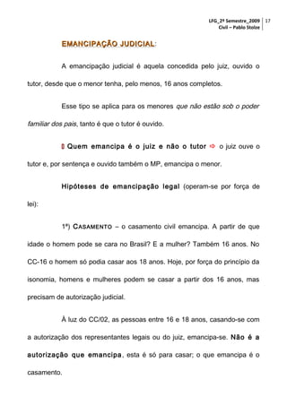 LFG_2º Semestre_2009 17
Civil – Pablo Stolze

EMANCIPAÇÃO JUDICIAL :
A emancipação judicial é aquela concedida pelo juiz, ouvido o
tutor, desde que o menor tenha, pelo menos, 16 anos completos.
Esse tipo se aplica para os menores que não estão sob o poder

familiar dos pais, tanto é que o tutor é ouvido.
 Quem emancipa é o juiz e não o tutor  o juiz ouve o
tutor e, por sentença e ouvido também o MP, emancipa o menor.
Hipóteses de emancipação legal (operam-se por força de
lei):
1ª) C ASAMENTO – o casamento civil emancipa. A partir de que
idade o homem pode se cara no Brasil? E a mulher? Também 16 anos. No
CC-16 o homem só podia casar aos 18 anos. Hoje, por força do princípio da
isonomia, homens e mulheres podem se casar a partir dos 16 anos, mas
precisam de autorização judicial.
À luz do CC/02, as pessoas entre 16 e 18 anos, casando-se com
a autorização dos representantes legais ou do juiz, emancipa-se. Não é a
autorização que emancipa , esta é só para casar; o que emancipa é o
casamento.

 