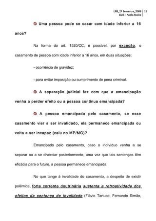 LFG_2º Semestre_2009 18
Civil – Pablo Stolze

 Uma pessoa pode se casar com idade inferior a 16
anos?
Na forma do art. 1520/CC, é possível, por exceção, o
casamento de pessoa com idade inferior a 16 anos, em duas situações:
- ocorrência de gravidez;
- para evitar imposição ou cumprimento de pena criminal.
 A separação judicial faz com que a emancipação
venha a perder efeito ou a pessoa continua emancipada?
 A pessoa emancipada pelo casamento, se esse
casamento vier a ser invalidado, ela permanece emancipada ou
volta a ser incapaz (caiu no MP/MG)?
Emancipado pelo casamento, caso o indivíduo venha a se
separar ou a se divorciar posteriormente, uma vez que tais sentenças têm
eficácia para o futuro, a pessoa permanece emancipada.
No que tange à invalidade do casamento, a despeito de existir
polêmica, forte corrente doutrinária sustenta a retroatividade dos

efeitos da sentença de invalidade (Flávio Tartuce, Fernando Simão,

 