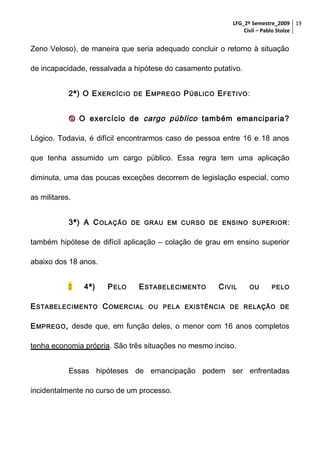 LFG_2º Semestre_2009 19
Civil – Pablo Stolze

Zeno Veloso), de maneira que seria adequado concluir o retorno à situação
de incapacidade, ressalvada a hipótese do casamento putativo.
2ª) O E XERCÍCIO

DE

E MPREGO P ÚBLICO E FETIVO :

 O exercício de cargo público também emanciparia?
Lógico. Todavia, é difícil encontrarmos caso de pessoa entre 16 e 18 anos
que tenha assumido um cargo público. Essa regra tem uma aplicação
diminuta, uma das poucas exceções decorrem de legislação especial, como
as militares.
3ª) A C OLAÇÃO

DE GRAU EM CURSO DE ENSINO SUPERIOR :

também hipótese de difícil aplicação – colação de grau em ensino superior
abaixo dos 18 anos.


4ª)

P ELO

E STABELECIMENTO

E STABELECIMENTO C OMERCIAL

C IVIL

OU

PELO

OU PELA EXISTÊNCIA DE RELAÇÃO DE

E MPREGO , desde que, em função deles, o menor com 16 anos completos
tenha economia própria. São três situações no mesmo inciso.
Essas hipóteses de emancipação podem ser enfrentadas
incidentalmente no curso de um processo.

 