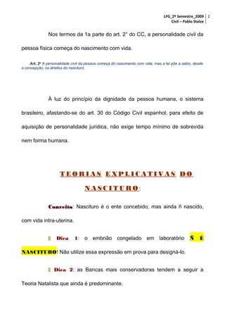LFG_2º Semestre_2009 2
Civil – Pablo Stolze

Nos termos da 1a parte do art. 2° do CC, a personalidade civil da
pessoa física começa do nascimento com vida.
Art. 2o A personalidade civil da pessoa começa do nascimento com vida; mas a lei põe a salvo, desde
a concepção, os direitos do nascituro.

À luz do princípio da dignidade da pessoa humana, o sistema
brasileiro, afastando-se do art. 30 do Código Civil espanhol, para efeito de
aquisição de personalidade jurídica, não exige tempo mínimo de sobrevida
nem forma humana.

TEORIAS EXPLICATIVAS DO
NASCITURO:
Conceito: Nascituro é o ente concebido, mas ainda ñ nascido,
Conceito
com vida intra-uterina.


Dica

1: o embrião congelado em laboratório

Ñ

É

NASCITURO! Não utilize essa expressão em prova para designá-lo.
 Dica 2: as Bancas mais conservadoras tendem a seguir a
Teoria Natalista que ainda é predominante.

 