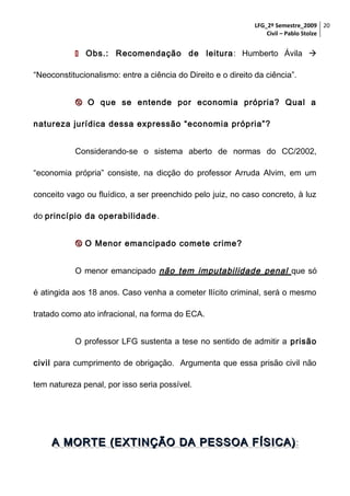 LFG_2º Semestre_2009 20
Civil – Pablo Stolze

 Obs.: Recomendação de leitura : Humberto Ávila 
“Neoconstitucionalismo: entre a ciência do Direito e o direito da ciência”.
 O que se entende por economia própria? Qual a
natureza jurídica dessa expressão “economia própria”?
Considerando-se o sistema aberto de normas do CC/2002,
“economia própria” consiste, na dicção do professor Arruda Alvim, em um
conceito vago ou fluídico, a ser preenchido pelo juiz, no caso concreto, à luz
do princípio da operabilidade .
 O Menor emancipado comete crime?
O menor emancipado não tem imputabilidade penal que só
é atingida aos 18 anos. Caso venha a cometer Ilícito criminal, será o mesmo
tratado como ato infracional, na forma do ECA.
O professor LFG sustenta a tese no sentido de admitir a prisão
civil para cumprimento de obrigação. Argumenta que essa prisão civil não
tem natureza penal, por isso seria possível.

A MORTE (EXTINÇÃO DA PESSOA FÍSICA) :

 