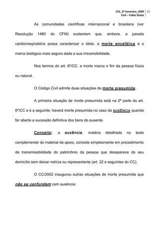 LFG_2º Semestre_2009 21
Civil – Pablo Stolze

As comunidades científicas internacional e brasileira (ver
Resolução

1480

do

CFM)

sustentam

que,

embora,

a

parada

cardiorrespiratória possa caracterizar o óbito, a morte encefálica é o
marco biológico mais seguro dada a sua irreversibilidade.
Nos termos do art. 6º/CC, a morte marca o fim da pessoa física
ou natural.
O Código Civil admite duas situações de morte presumida:
A primeira situação de morte presumida está na 2ª parte do art.
6º/CC e é a seguinte: haverá morte presumida no caso da

AUSÊNCIA

quando

for aberta a sucessão definitiva dos bens do ausente.
Conceito:

a

ausência,

matéria

detalhada

no

texto

complementar do material de apoio, consiste simplesmente em procedimento
de transmissibilidade do patrimônio da pessoa que desaparece do seu
domicílio sem deixar notícia ou representante (art. 22 e seguintes do CC).
O CC/2002 inaugurou outras situações de morte presumida que

não se confundem com ausência:

 