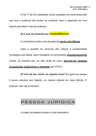 LFG_2º Semestre_2009 22
Civil – Pablo Stolze

O art. 7º do CC estabelece outras situações de morte presumida
que com a ausência não podem se confundir. Aqui é registrado em livro
próprio para óbito e não de ausência.
 O que se entende por COMORIÊNCIA?
A comoriência traduz uma situação de morte simultânea .
Caso a questão do concurso não indique a sucessividade
cronológica dos óbitos, devo considerar os comorientes simultaneamente
mortos, de maneira que um não herda do outro, abrindo-se cadeias
sucessórias autônomas e distintas (art. 8º/CC).
 Tem de ser morte no mesmo local ? Em geral sim porque
é pouco provável que faleçam no mesmo instante em local distinto. É
possível, mas não é provável.

PESSOA JURÍDICA
A origem da pessoa jurídica é o fato associativo.

 