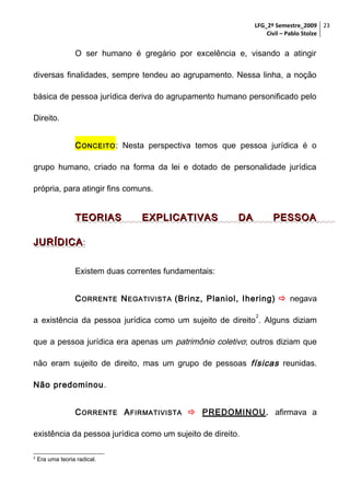 LFG_2º Semestre_2009 23
Civil – Pablo Stolze

O ser humano é gregário por excelência e, visando a atingir
diversas finalidades, sempre tendeu ao agrupamento. Nessa linha, a noção
básica de pessoa jurídica deriva do agrupamento humano personificado pelo
Direito.
C ONCEITO : Nesta perspectiva temos que pessoa jurídica é o
grupo humano, criado na forma da lei e dotado de personalidade jurídica
própria, para atingir fins comuns.

TEORIAS

EXPLICATIVAS

DA

PESSOA

JURÍDICA :
Existem duas correntes fundamentais:
C ORRENTE N EGATIVISTA (Brinz, Planiol, Ihering)  negava
2

a existência da pessoa jurídica como um sujeito de direito . Alguns diziam
que a pessoa jurídica era apenas um patrimônio coletivo; outros diziam que
não eram sujeito de direito, mas um grupo de pessoas físicas reunidas.
Não predominou.
C ORRENTE A FIRMATIVISTA  PREDOMINOU. afirmava a
existência da pessoa jurídica como um sujeito de direito.
2

Era uma teoria radical.

 