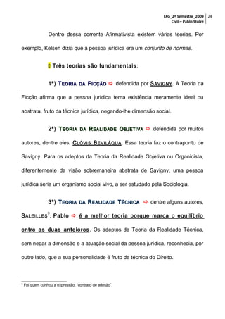 LFG_2º Semestre_2009 24
Civil – Pablo Stolze

Dentro dessa corrente Afirmativista existem várias teorias. Por
exemplo, Kelsen dizia que a pessoa jurídica era um conjunto de normas.
 Três teorias são fundamentais :
1ª) T EORIA

DA

F ICÇÃO  defendida por S AVIGNY . A Teoria da

Ficção afirma que a pessoa jurídica tema existência meramente ideal ou
abstrata, fruto da técnica jurídica, negando-lhe dimensão social.
2ª) T EORIA

DA

R EALIDADE O BJETIVA  defendida por muitos

autores, dentre eles, C LÓVIS B EVILÁQUA . Essa teoria faz o contraponto de
Savigny. Para os adeptos da Teoria da Realidade Objetiva ou Organicista,
diferentemente da visão sobremaneira abstrata de Savigny, uma pessoa
jurídica seria um organismo social vivo, a ser estudado pela Sociologia.
3ª) T EORIA

DA

R EALIDADE T ÉCNICA  dentre alguns autores,

3

S ALEILLES . Pablo  é a melhor teoria porque marca o equilíbrio
entre as duas anteiores . Os adeptos da Teoria da Realidade Técnica,
sem negar a dimensão e a atuação social da pessoa jurídica, reconhecia, por
outro lado, que a sua personalidade é fruto da técnica do Direito.

3

Foi quem cunhou a expressão: “contrato de adesão”.

 