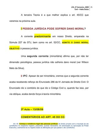 LFG_2º Semestre_2009 25
Civil – Pablo Stolze

A terceira Teoria é a que melhor explica o art. 45/CC que
veremos na próxima aula.
 PESSOA JURÍDICA PODE SOFRER DANO MORAL ?
A corrente predominante em nosso Direito, amparada na
Súmula 227 do STJ, bem como no art. 52/CC,
OBJETIVO

ADMITE O DANO MORAL

à pessoa jurídica.
Uma segunda corrente (minoritária) afirma que, por não ter

dimensão psicológica, pessoa jurídica não sofreria dano moral (ver Wilson
Melo da Silva).
 IPC: Apesar de ser minoritária, cremos que a segunda corrente
acaba recebendo reforço do Enunciado 286 da IV Jornada de Direito Civil. O
Enunciado diz o contrário do que diz o Código Civil e, quando faz isso, por
via oblíqua, acaba dando força à teoria minoritária.

3ª Aula – 13/08/09
COMENTÁRIOS AO ART. 45 DO CC :
Art. 45. Começa a existência legal das pessoas jurídicas de direito privado com a inscrição do ato
constitutivo no respectivo registro, precedida, quando necessário, de autorização ou aprovação do Poder
Executivo, averbando-se no registro todas as alterações por que passar o ato constitutivo.

 